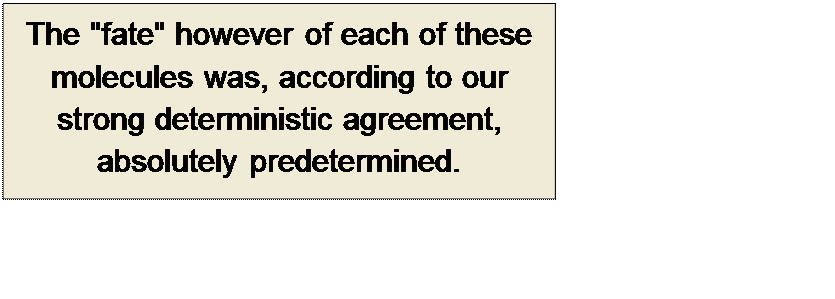 Πλαίσιο κειμένου: The "fate" however of each of these molecules was, according to our strong deterministic agreement, absolutely predetermined.

