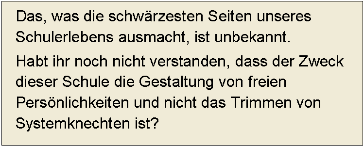 Textfeld: Das, was die schwärzesten Seiten unseres Schulerlebens ausmacht, ist unbekannt. 
Habt ihr noch nicht verstanden, dass der Zweck dieser Schule die Gestaltung von freien Persönlichkeiten und nicht das Trimmen von Systemknechten ist?  
