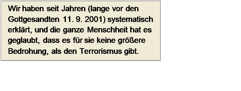 Πλαίσιο κειμένου: Wir haben seit Jahren (lange vor den Gottgesandten 11. 9. 2001) systematisch erklärt, und die ganze Menschheit hat es geglaubt, dass es für sie keine größere Bedrohung, als den Terrorismus gibt.