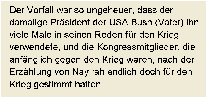 Textfeld: Der Vorfall war so ungeheuer, dass der damalige Präsident der USA Bush (Vater) ihn viele Male in seinen Reden für den Krieg verwendete, und die Kongressmitglieder, die anfänglich gegen den Krieg waren, nach der Erzählung von Nayirah endlich doch für den Krieg gestimmt hatten. 