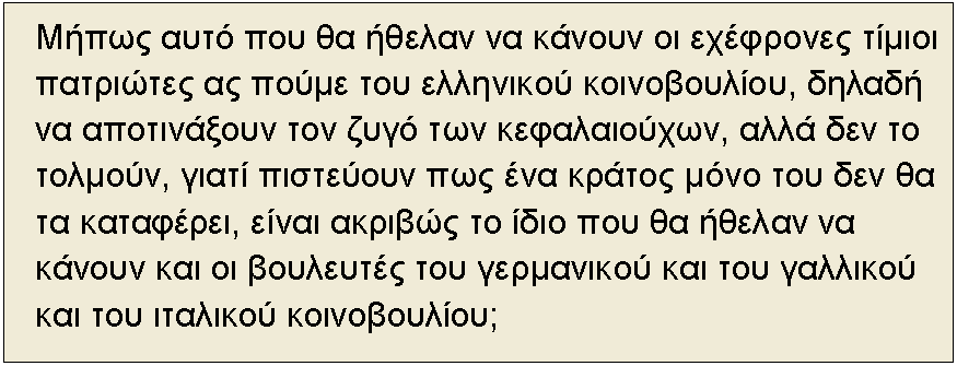 Textfeld: Μήπως αυτό που θα ήθελαν να κάνουν οι εχέφρονες τίμιοι πατριώτες ας πούμε του ελληνικού κοινοβουλίου, δηλαδή να αποτινάξουν τον ζυγό των κεφαλαιούχων, αλλά δεν το τολμούν, γιατί πιστεύουν πως ένα κράτος μόνο του δεν θα τα καταφέρει, είναι ακριβώς το ίδιο που θα ήθελαν να κάνουν και οι βουλευτές του γερμανικού και του γαλλικού και του ιταλικού κοινοβουλίου;